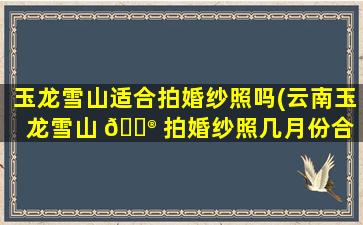玉龙雪山适合拍婚纱照吗(云南玉龙雪山 💮 拍婚纱照几月份合 🦁 适)